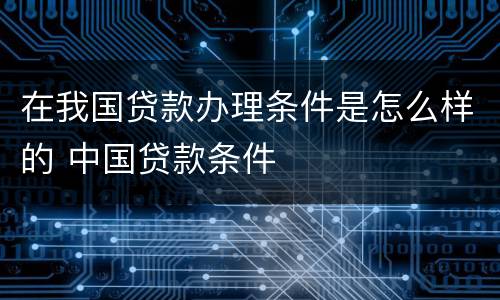 在我国贷款办理条件是怎么样的 中国贷款条件