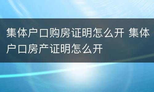 集体户口购房证明怎么开 集体户口房产证明怎么开