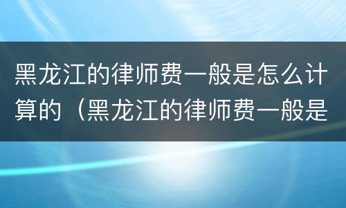 黑龙江的律师费一般是怎么计算的（黑龙江的律师费一般是怎么计算的呀）