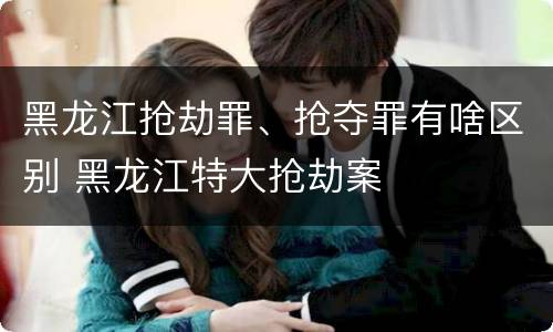 黑龙江抢劫罪、抢夺罪有啥区别 黑龙江特大抢劫案