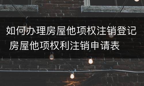 如何办理房屋他项权注销登记 房屋他项权利注销申请表