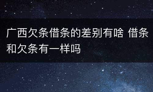 广西欠条借条的差别有啥 借条和欠条有一样吗