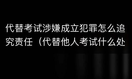 代替考试涉嫌成立犯罪怎么追究责任（代替他人考试什么处分）