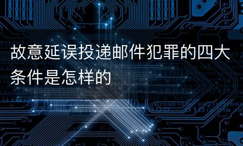 故意延误投递邮件犯罪的四大条件是怎样的