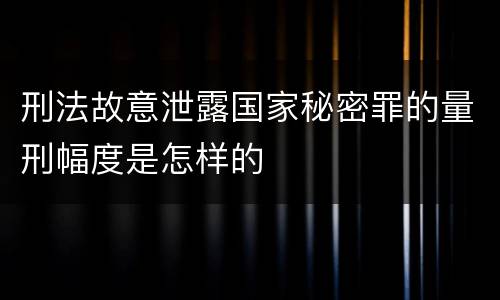 刑法故意泄露国家秘密罪的量刑幅度是怎样的