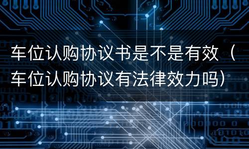 车位认购协议书是不是有效（车位认购协议有法律效力吗）