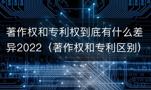 著作权和专利权到底有什么差异2022（著作权和专利区别）