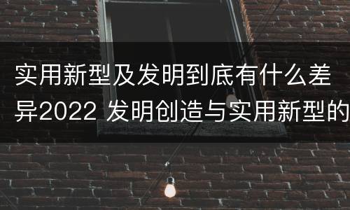 实用新型及发明到底有什么差异2022 发明创造与实用新型的区别