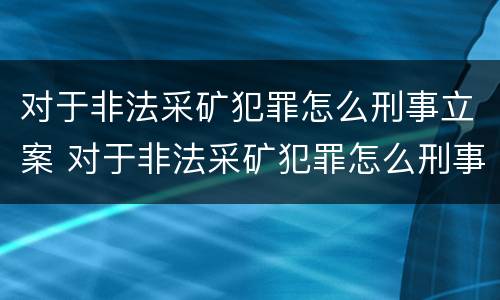 对于非法采矿犯罪怎么刑事立案 对于非法采矿犯罪怎么刑事立案的