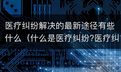 医疗纠纷解决的最新途径有些什么（什么是医疗纠纷?医疗纠纷处理途径）