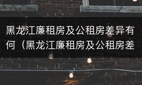 黑龙江廉租房及公租房差异有何（黑龙江廉租房及公租房差异有何变化）
