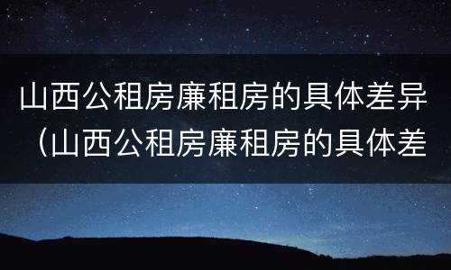 山西公租房廉租房的具体差异（山西公租房廉租房的具体差异有哪些）