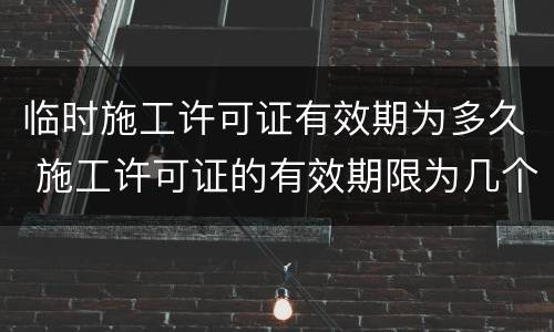 临时施工许可证有效期为多久 施工许可证的有效期限为几个月