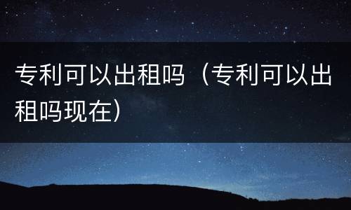 专利可以出租吗（专利可以出租吗现在）