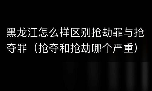 黑龙江怎么样区别抢劫罪与抢夺罪（抢夺和抢劫哪个严重）