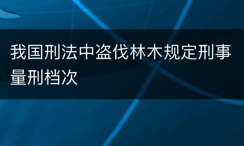 我国刑法中盗伐林木规定刑事量刑档次