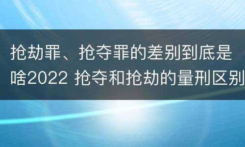 抢劫罪、抢夺罪的差别到底是啥2022 抢夺和抢劫的量刑区别