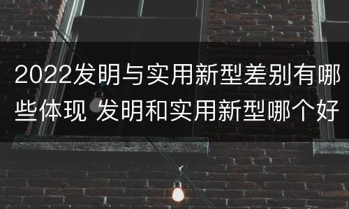 2022发明与实用新型差别有哪些体现 发明和实用新型哪个好