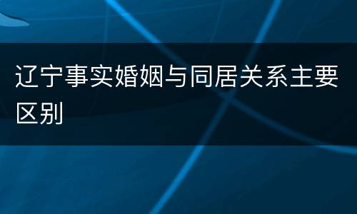辽宁事实婚姻与同居关系主要区别