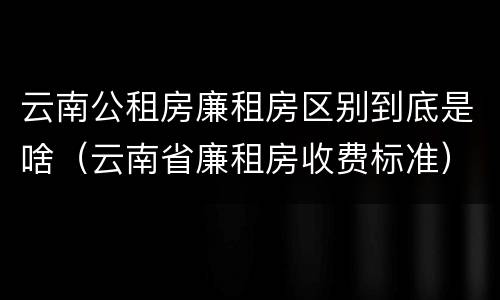 云南公租房廉租房区别到底是啥（云南省廉租房收费标准）
