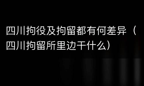 四川拘役及拘留都有何差异（四川拘留所里边干什么）