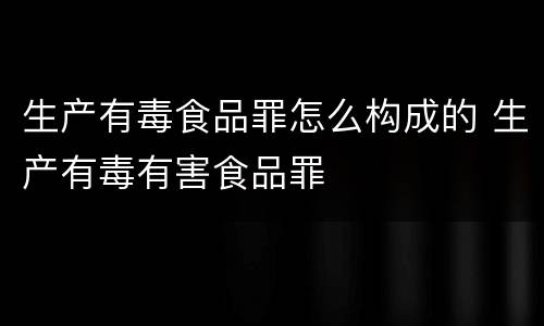 生产有毒食品罪怎么构成的 生产有毒有害食品罪