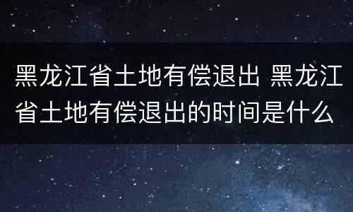 黑龙江省土地有偿退出 黑龙江省土地有偿退出的时间是什么时候