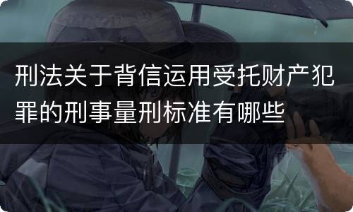 刑法关于背信运用受托财产犯罪的刑事量刑标准有哪些