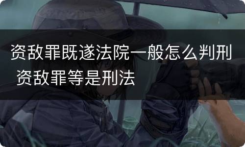 资敌罪既遂法院一般怎么判刑 资敌罪等是刑法