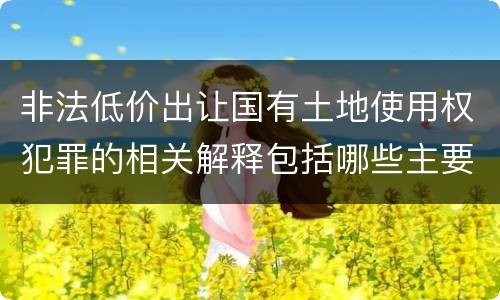 非法低价出让国有土地使用权犯罪的相关解释包括哪些主要内容