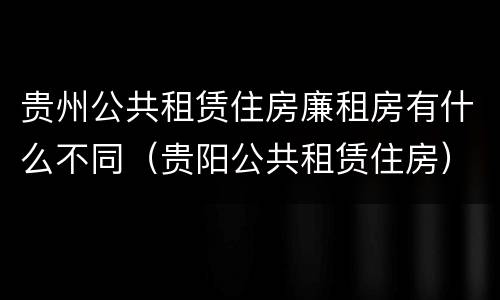 贵州公共租赁住房廉租房有什么不同（贵阳公共租赁住房）