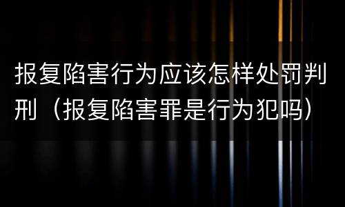 报复陷害行为应该怎样处罚判刑（报复陷害罪是行为犯吗）