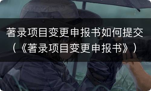 著录项目变更申报书如何提交（《著录项目变更申报书》）