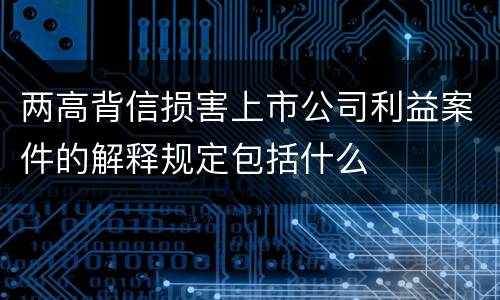 两高背信损害上市公司利益案件的解释规定包括什么