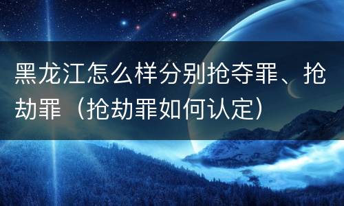 黑龙江怎么样分别抢夺罪、抢劫罪（抢劫罪如何认定）