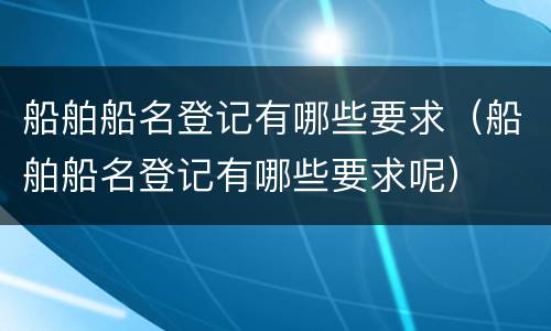 船舶船名登记有哪些要求（船舶船名登记有哪些要求呢）