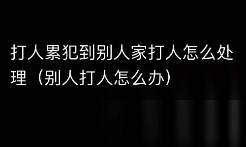 打人累犯到别人家打人怎么处理（别人打人怎么办）