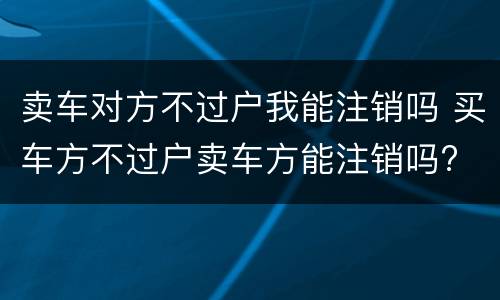 卖车对方不过户我能注销吗 买车方不过户卖车方能注销吗?