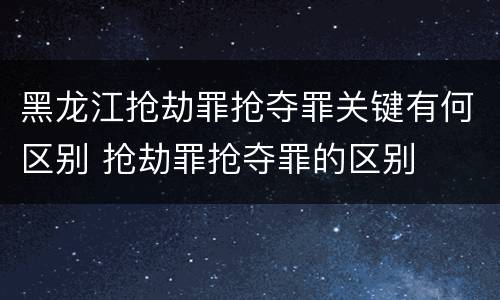 黑龙江抢劫罪抢夺罪关键有何区别 抢劫罪抢夺罪的区别
