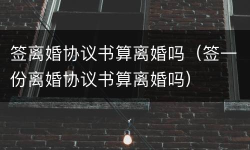 签离婚协议书算离婚吗（签一份离婚协议书算离婚吗）