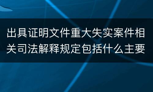 出具证明文件重大失实案件相关司法解释规定包括什么主要内容
