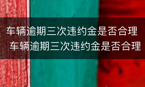 车辆逾期三次违约金是否合理 车辆逾期三次违约金是否合理一点