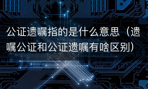 公证遗嘱指的是什么意思（遗嘱公证和公证遗嘱有啥区别）