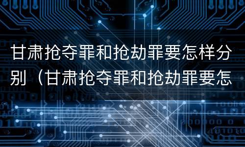 甘肃抢夺罪和抢劫罪要怎样分别（甘肃抢夺罪和抢劫罪要怎样分别判刑）