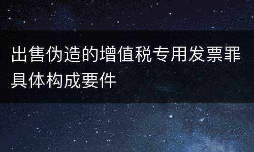 出售伪造的增值税专用发票罪具体构成要件