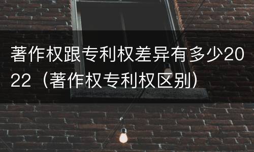 著作权跟专利权差异有多少2022（著作权专利权区别）
