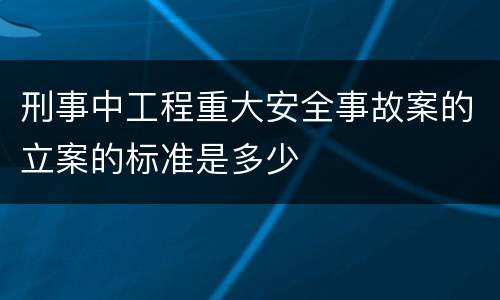 刑事中工程重大安全事故案的立案的标准是多少