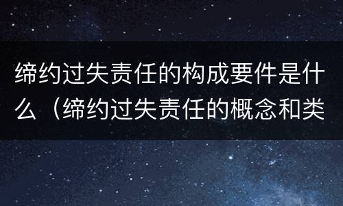 缔约过失责任的构成要件是什么（缔约过失责任的概念和类型）