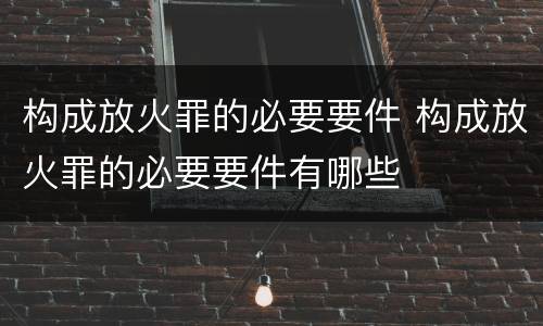 构成放火罪的必要要件 构成放火罪的必要要件有哪些