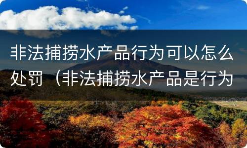 非法捕捞水产品行为可以怎么处罚（非法捕捞水产品是行为犯还是结果犯）